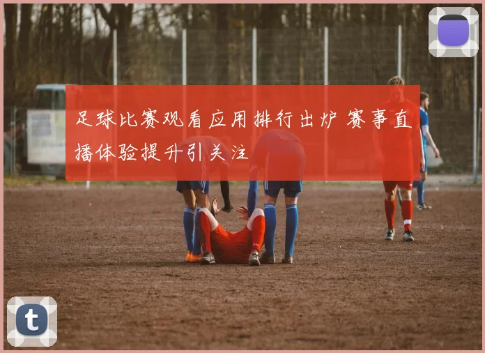 足球比赛观看应用排行出炉 赛事直播体验提升引关注
