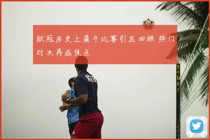 欧冠历史上最牛比赛引发回顾 热门对决再成焦点