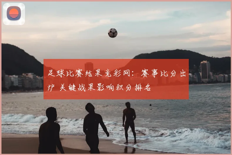 足球比赛结果竞彩网：赛事比分出炉 关键战果影响积分排名