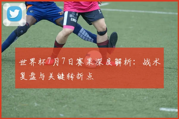 世界杯7月7日赛果深度解析：战术复盘与关键转折点