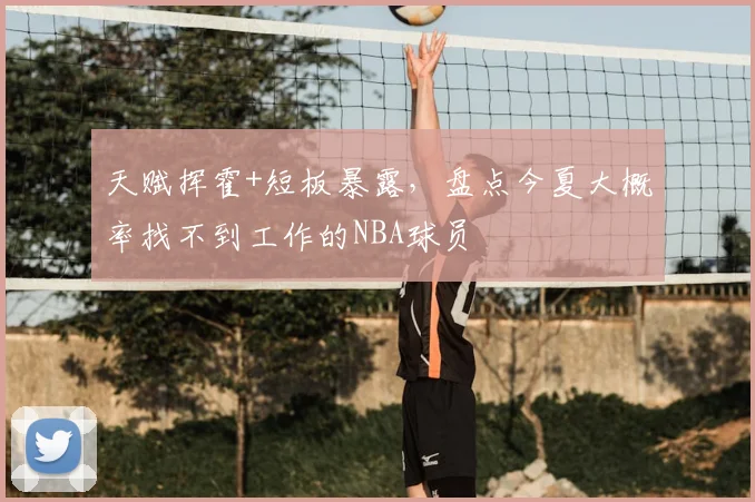 天赋挥霍+短板暴露,盘点今夏大概率找不到工作的NBA球员
