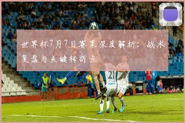 世界杯7月7日赛果深度解析：战术复盘与关键转折点