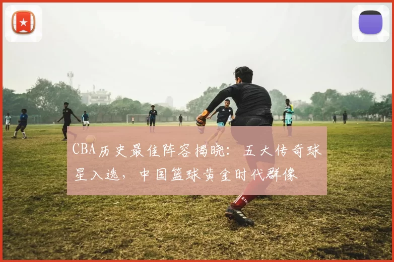 CBA历史最佳阵容揭晓：五大传奇球星入选，中国篮球黄金时代群像