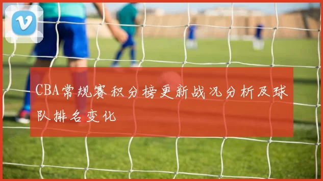 CBA常规赛积分榜更新战况分析及球队排名变化