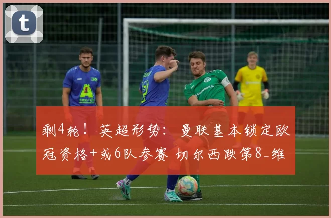 剩4轮！英超形势：曼联基本锁定欧冠资格+或6队参赛 切尔西跌第8_维拉_赛季_阿森纳