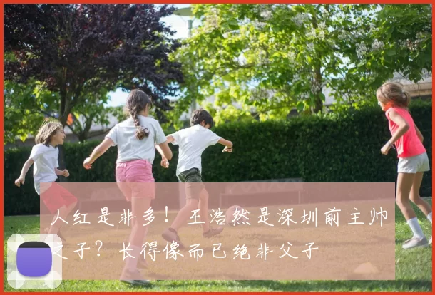 人红是非多！王浩然是深圳前主帅之子？长得像而已绝非父子