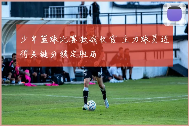 少年篮球比赛激战收官 主力球员连得关键分锁定胜局