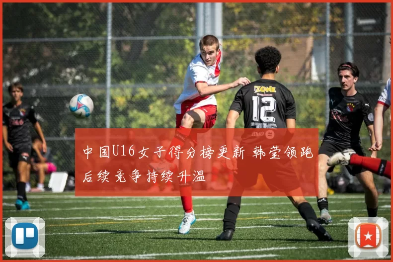 中国U16女子得分榜更新 韩莹领跑后续竞争持续升温