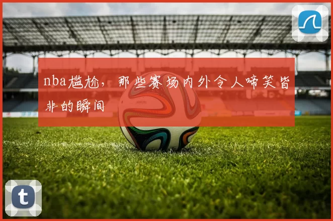 nba尴尬，那些赛场内外令人啼笑皆非的瞬间