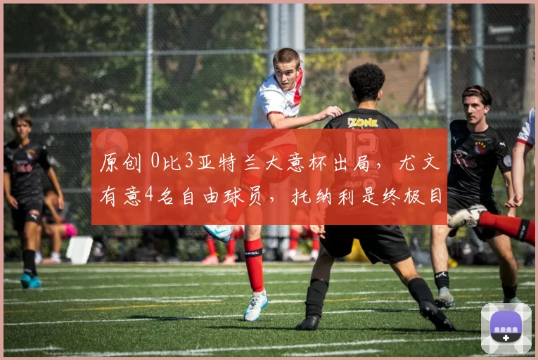 原创 0比3亚特兰大意杯出局，尤文有意4名自由球员，托纳利是终极目标