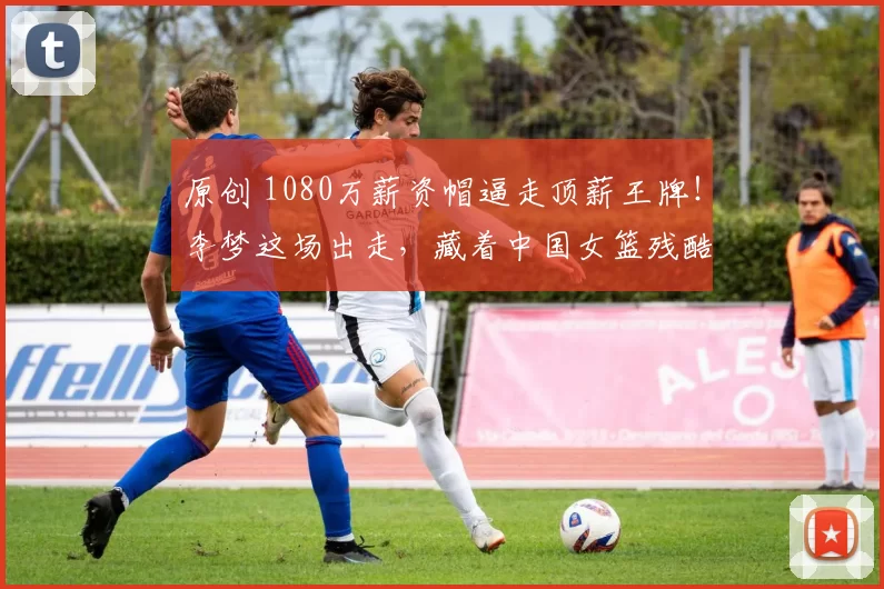 原创 1080万薪资帽逼走顶薪王牌！李梦这场出走，藏着中国女篮残酷真相