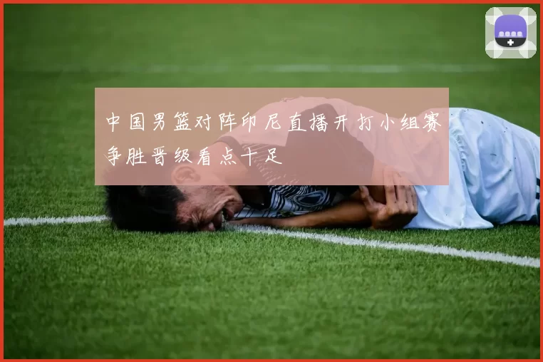 中国男篮对阵印尼直播开打小组赛争胜晋级看点十足