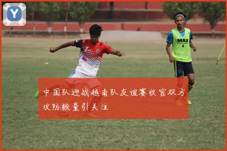 中国队迎战越南队友谊赛收官双方攻防较量引关注