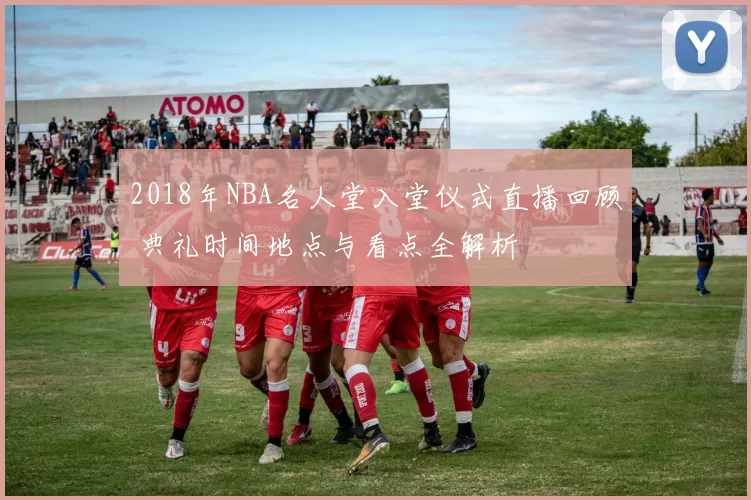 2018年NBA名人堂入堂仪式直播回顾 典礼时间地点与看点全解析