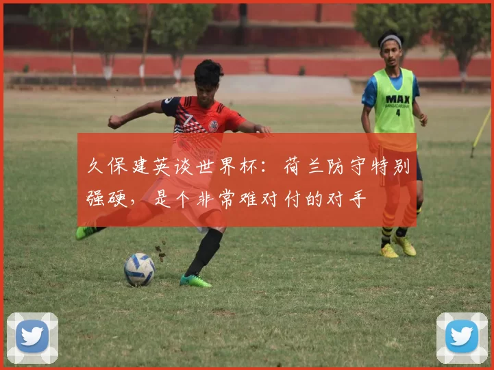 久保建英谈世界杯：荷兰防守特别强硬，是个非常难对付的对手