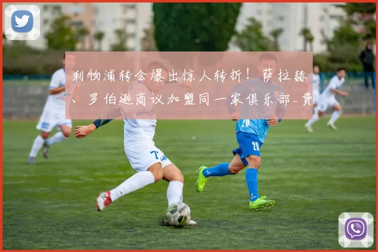 利物浦转会爆出惊人转折！萨拉赫、罗伯逊商议加盟同一家俱乐部_费内巴切_欧冠_费内巴切