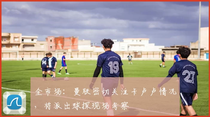 全市场：曼联密切关注卡卢卢情况，将派出球探现场考察