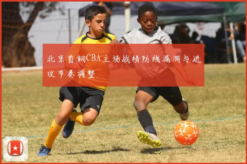 北京首钢CBA主场战绩防线漏洞与进攻节奏调整