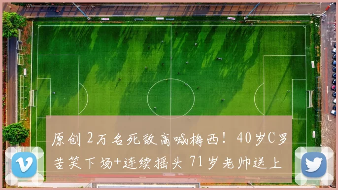原创 2万名死敌高喊梅西！40岁C罗苦笑下场+连续摇头 71岁老帅送上安慰