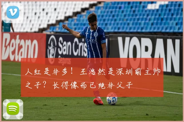 人红是非多！王浩然是深圳前主帅之子？长得像而已绝非父子