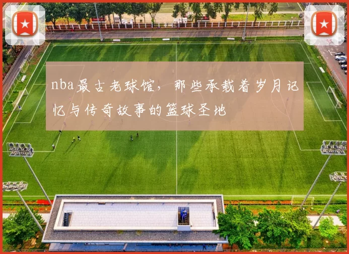 nba最古老球馆，那些承载着岁月记忆与传奇故事的篮球圣地