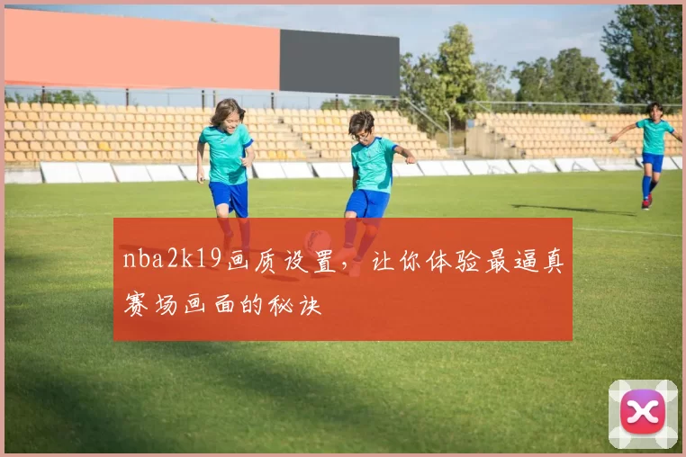 nba2k19画质设置，让你体验最逼真赛场画面的秘诀
