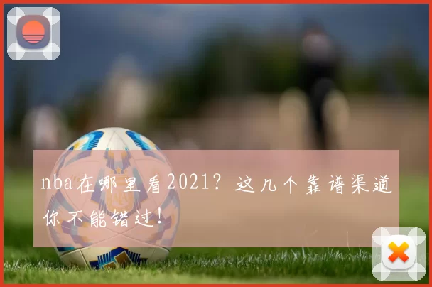 nba在哪里看2021?这几个靠谱渠道你不能错过!