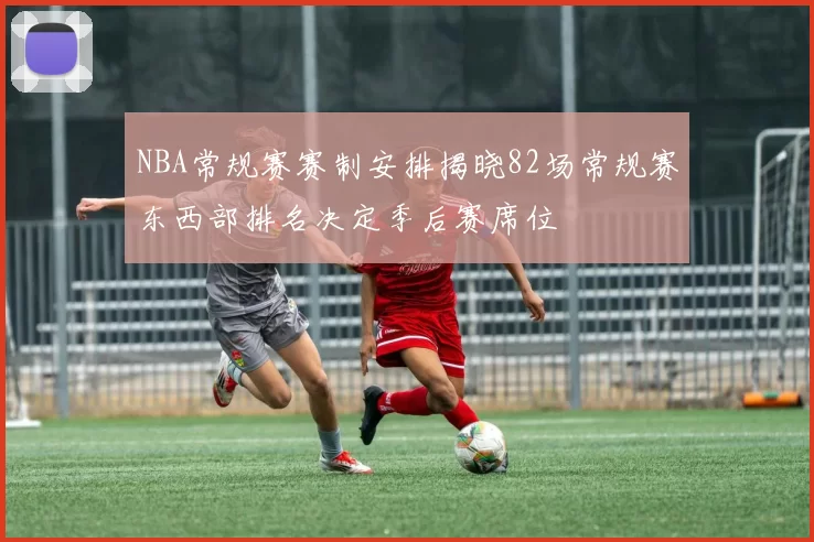 NBA常规赛赛制安排揭晓82场常规赛东西部排名决定季后赛席位