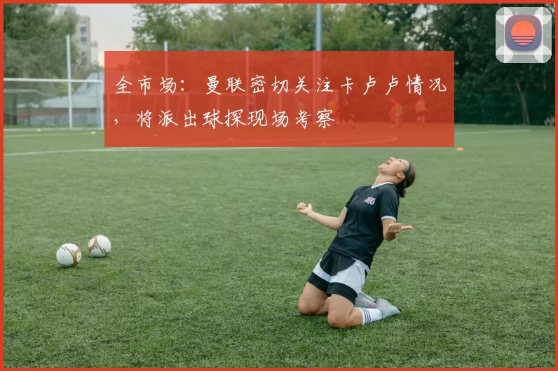 全市场：曼联密切关注卡卢卢情况，将派出球探现场考察