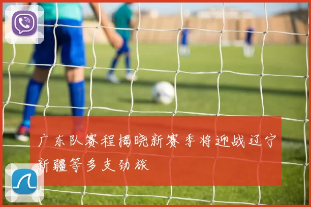 广东队赛程揭晓新赛季将迎战辽宁新疆等多支劲旅