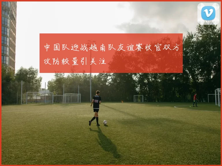 中国队迎战越南队友谊赛收官双方攻防较量引关注