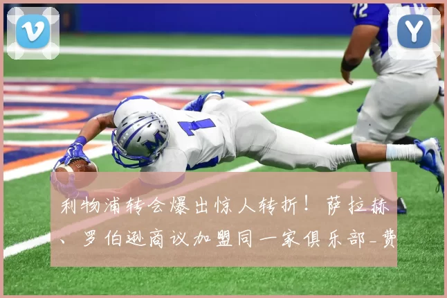 利物浦转会爆出惊人转折！萨拉赫、罗伯逊商议加盟同一家俱乐部_费内巴切_欧冠_费内巴切