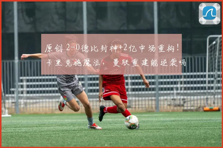 原创 2-0德比封神+2亿中场重构！卡里克施魔法，曼联重建能逆袭吗？