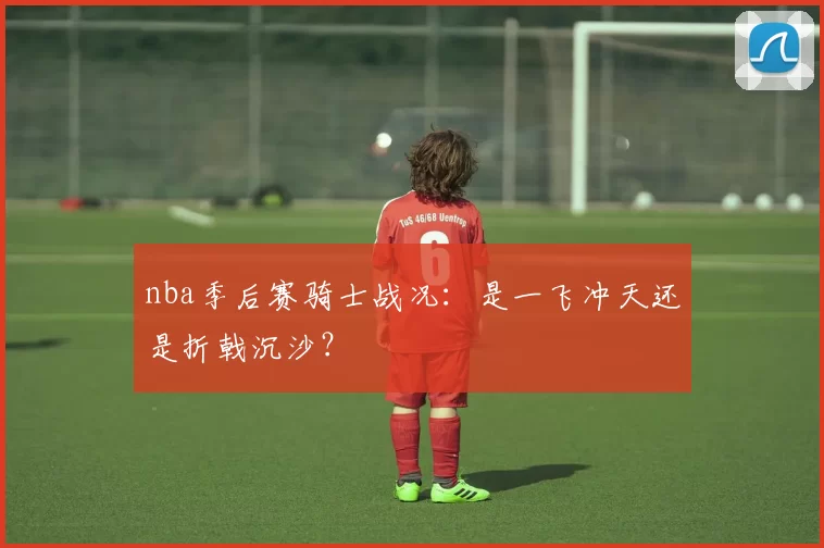 nba季后赛骑士战况：是一飞冲天还是折戟沉沙？