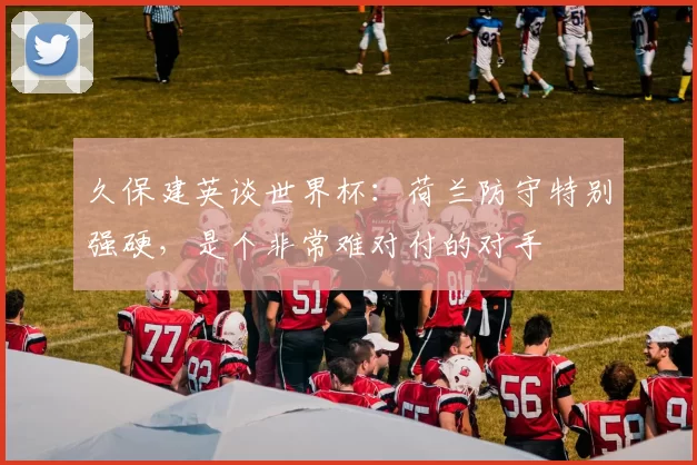 久保建英谈世界杯：荷兰防守特别强硬，是个非常难对付的对手